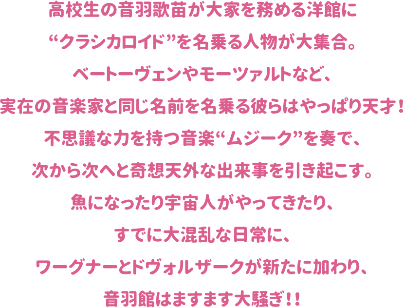 高校生の音羽歌苗が大家を務める洋館に“クラシカロイド”を名乗る人物が
大集合。ベートーヴェンやモーツァルトなど、実在の音楽家と同じ名前を
名乗る彼らはやっぱり天才！不思議な力を持つ音楽“ムジーク”を奏で、
次から次へと奇想天外な出来事を引き起こす。
魚になったり宇宙人がやってきたり、すでに大混乱な日常に、
ワーグナーとドヴォルザークが新たに加わり、音羽館はますます大騒ぎ！！